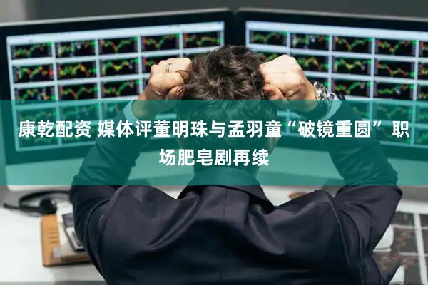 康乾配资 媒体评董明珠与孟羽童“破镜重圆” 职场肥皂剧再续