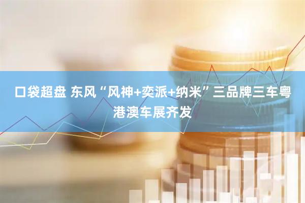 口袋超盘 东风“风神+奕派+纳米”三品牌三车粤港澳车展齐发
