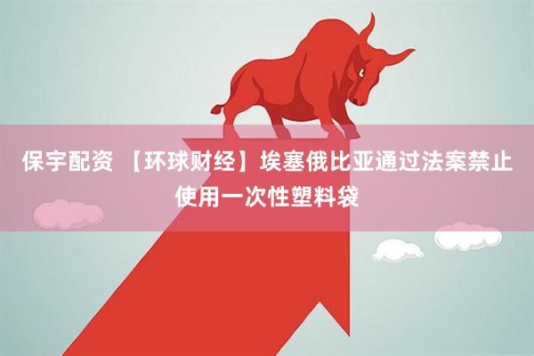 保宇配资 【环球财经】埃塞俄比亚通过法案禁止使用一次性塑料袋
