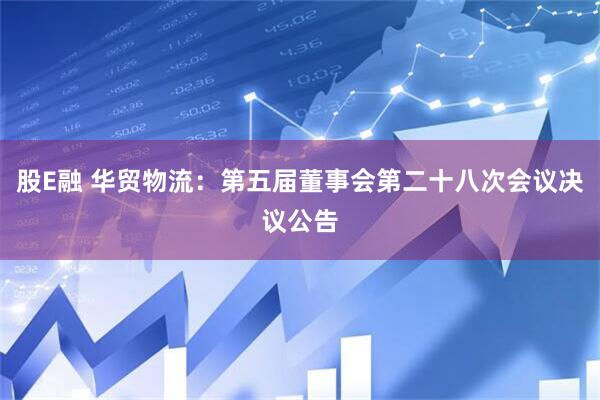 股E融 华贸物流：第五届董事会第二十八次会议决议公告