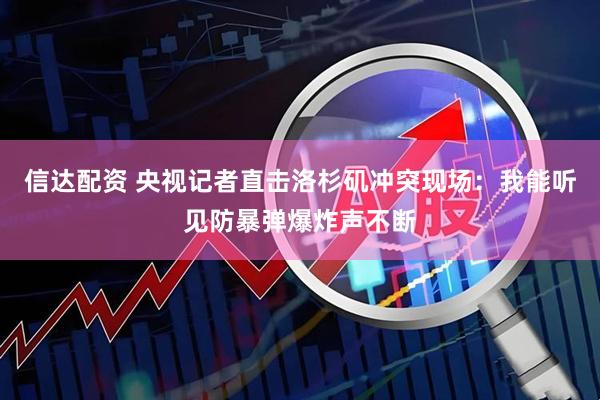 信达配资 央视记者直击洛杉矶冲突现场：我能听见防暴弹爆炸声不断