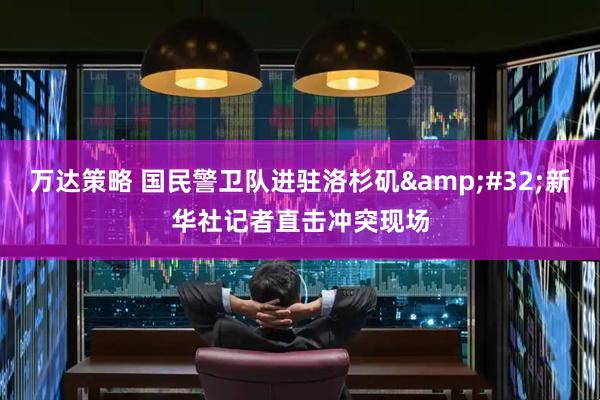 万达策略 国民警卫队进驻洛杉矶 新华社记者直击冲突现场