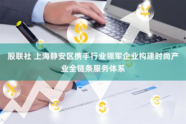 股联社 上海静安区携手行业领军企业构建时尚产业全链条服务体系