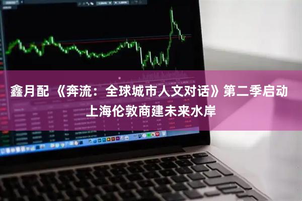 鑫月配 《奔流：全球城市人文对话》第二季启动 上海伦敦商建未来水岸