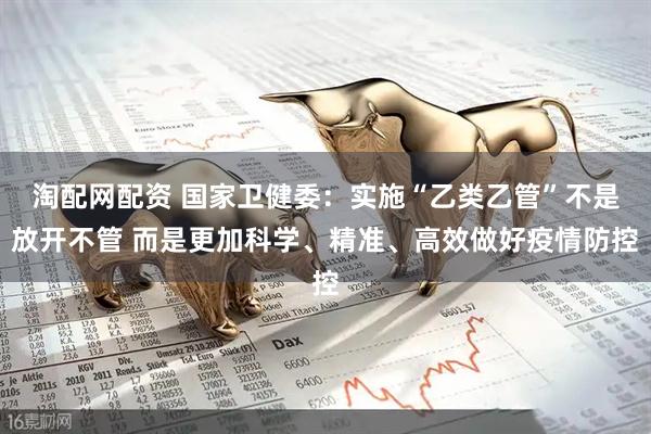 淘配网配资 国家卫健委：实施“乙类乙管”不是放开不管 而是更加科学、精准、高效做好疫情防控