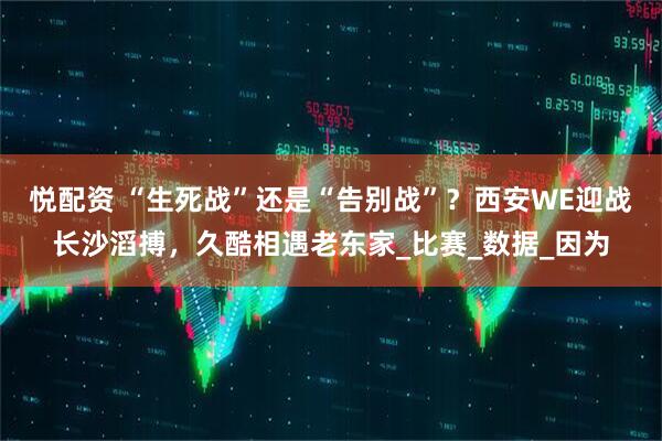 悦配资 “生死战”还是“告别战”？西安WE迎战长沙滔搏，久酷相遇老东家_比赛_数据_因为