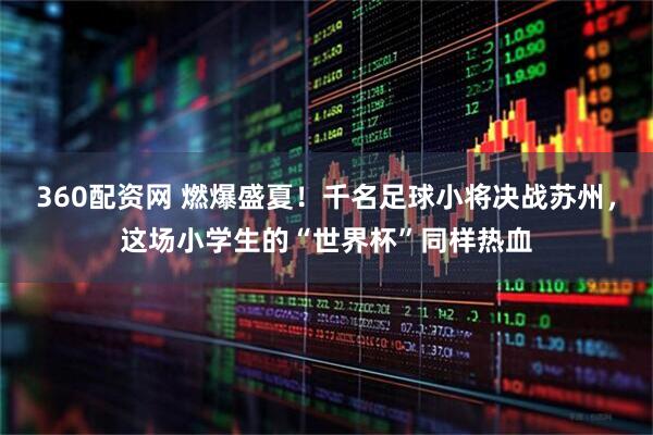 360配资网 燃爆盛夏！千名足球小将决战苏州，这场小学生的“世界杯”同样热血