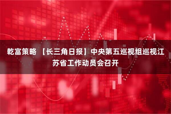 乾富策略 【长三角日报】中央第五巡视组巡视江苏省工作动员会召开
