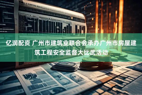 亿润配资 广州市建筑业联合会承办广州市房屋建筑工程安全监督大比武活动