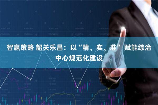 智赢策略 韶关乐昌：以“精、实、准” 赋能综治中心规范化建设