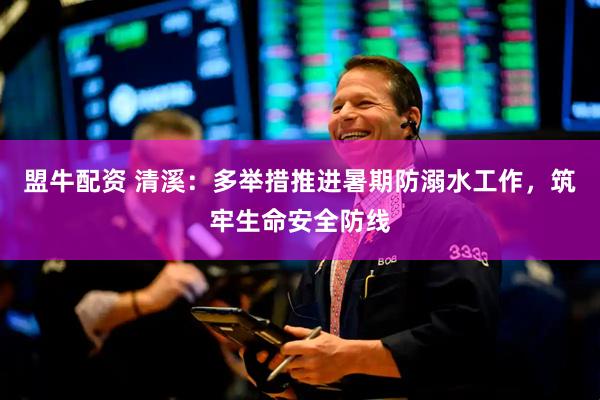 盟牛配资 清溪：多举措推进暑期防溺水工作，筑牢生命安全防线