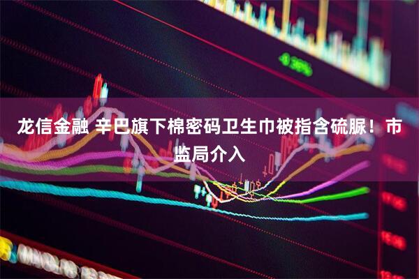 龙信金融 辛巴旗下棉密码卫生巾被指含硫脲！市监局介入