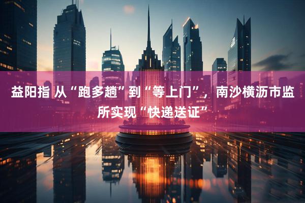 益阳指 从“跑多趟”到“等上门”，南沙横沥市监所实现“快递送证”