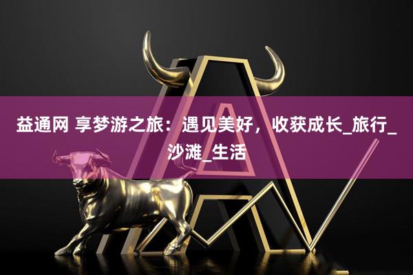 益通网 享梦游之旅：遇见美好，收获成长_旅行_沙滩_生活