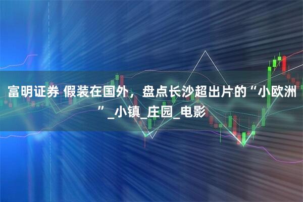 富明证券 假装在国外，盘点长沙超出片的“小欧洲”_小镇_庄园_电影