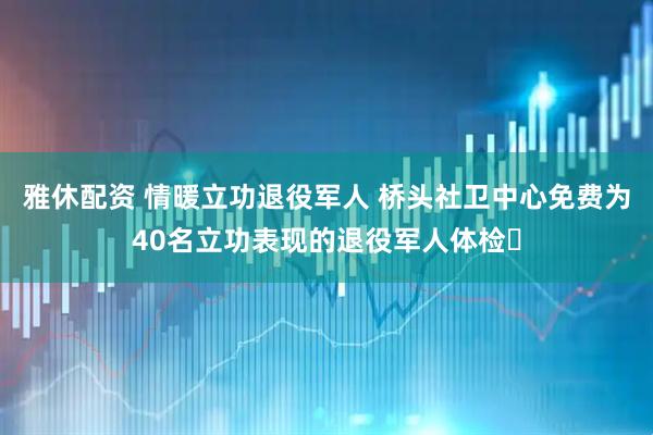 雅休配资 情暖立功退役军人 桥头社卫中心免费为40名立功表现的退役军人体检​