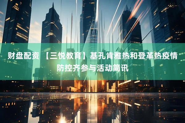 财盘配资 【三悦教育】基孔肯雅热和登革热疫情防控齐参与活动简讯