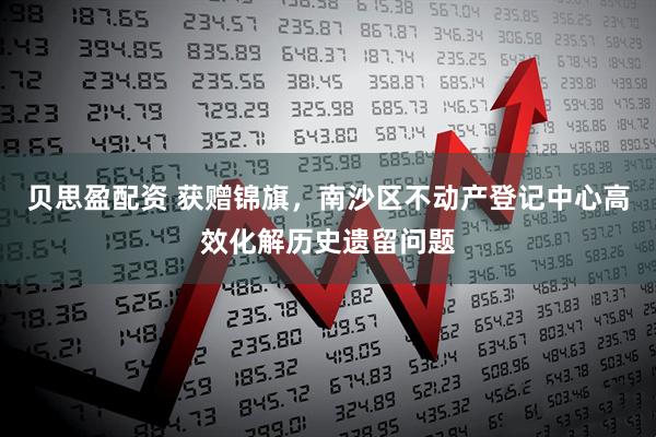 贝思盈配资 获赠锦旗，南沙区不动产登记中心高效化解历史遗留问题