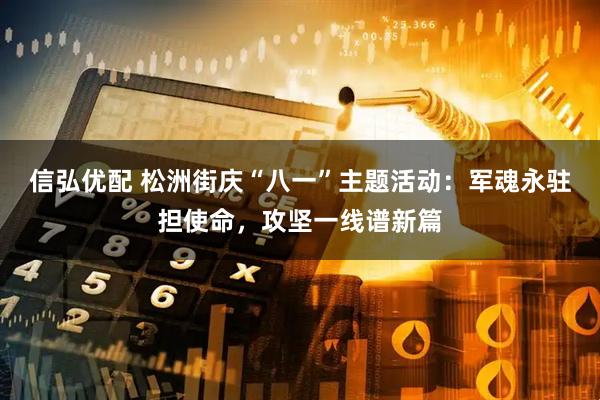 信弘优配 松洲街庆“八一”主题活动：军魂永驻担使命，攻坚一线谱新篇