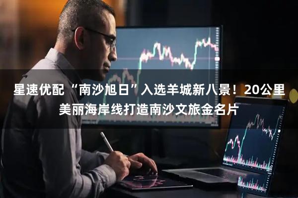 星速优配 “南沙旭日”入选羊城新八景！20公里美丽海岸线打造南沙文旅金名片