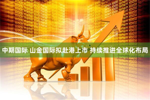 中期国际 山金国际拟赴港上市 持续推进全球化布局