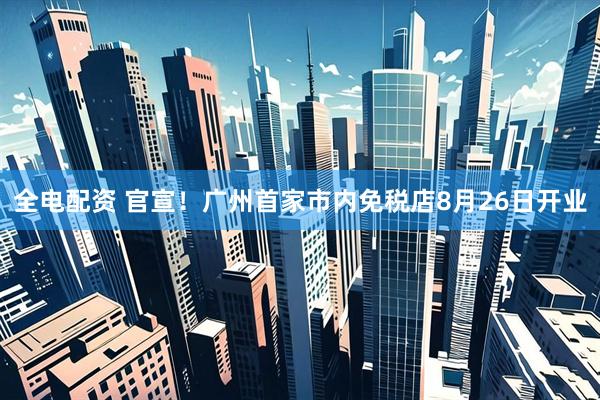 全电配资 官宣！广州首家市内免税店8月26日开业