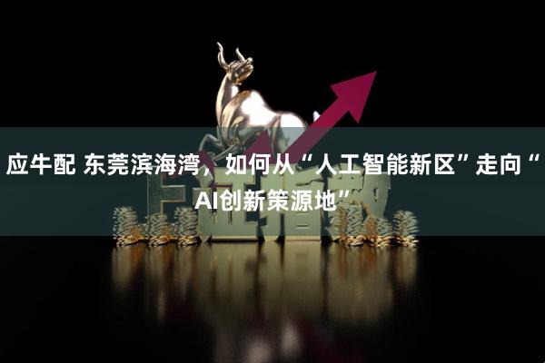 应牛配 东莞滨海湾，如何从“人工智能新区”走向“AI创新策源地”