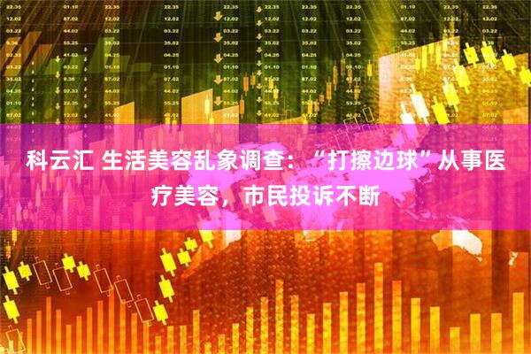 科云汇 生活美容乱象调查：“打擦边球”从事医疗美容，市民投诉不断