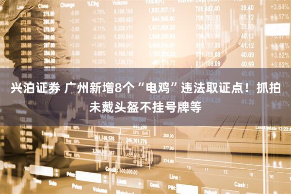 兴泊证券 广州新增8个“电鸡”违法取证点！抓拍未戴头盔不挂号牌等