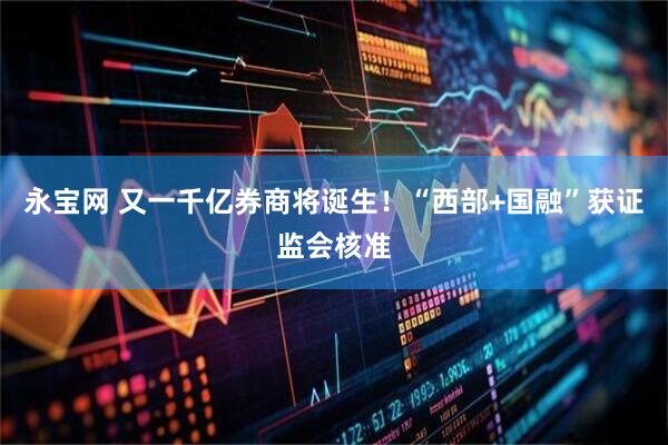 永宝网 又一千亿券商将诞生！“西部+国融”获证监会核准