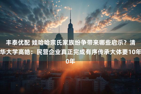 丰泰优配 娃哈哈宗氏家族纷争带来哪些启示？清华大学高皓：民营企业真正完成有序传承大体要10年