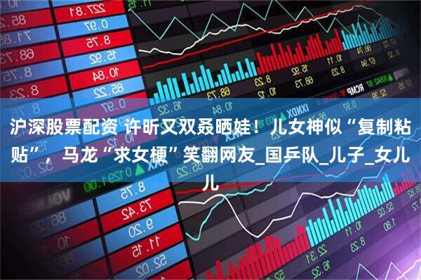 沪深股票配资 许昕又双叒晒娃！儿女神似“复制粘贴”，马龙“求女梗”笑翻网友_国乒队_儿子_女儿