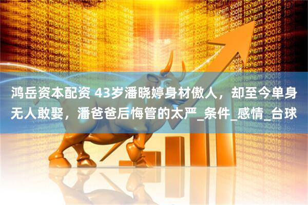 鸿岳资本配资 43岁潘晓婷身材傲人，却至今单身无人敢娶，潘爸爸后悔管的太严_条件_感情_台球