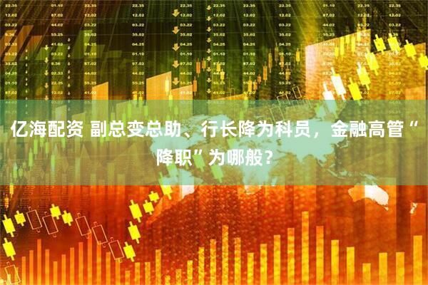 亿海配资 副总变总助、行长降为科员，金融高管“降职”为哪般？
