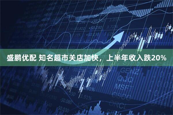 盛鹏优配 知名超市关店加快，上半年收入跌20%