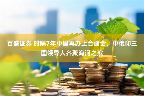 百盛证券 时隔7年中国再办上合峰会，中俄印三国领导人齐聚海河之滨