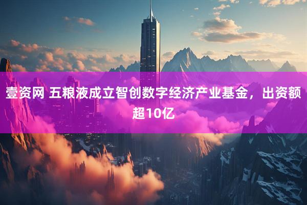 壹资网 五粮液成立智创数字经济产业基金，出资额超10亿