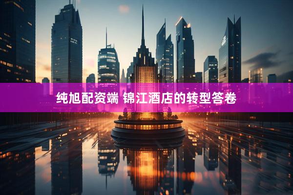 纯旭配资端 锦江酒店的转型答卷