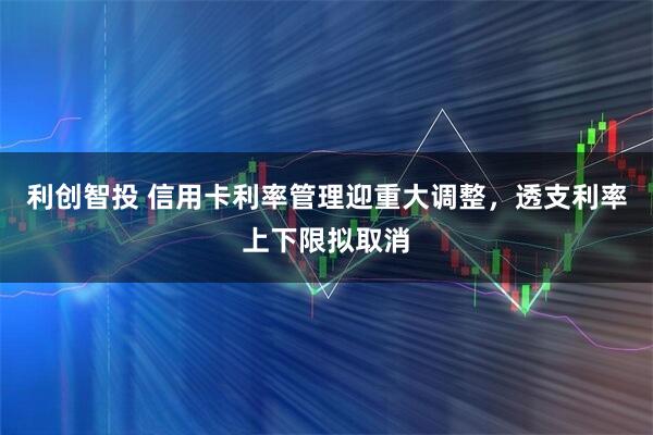 利创智投 信用卡利率管理迎重大调整，透支利率上下限拟取消