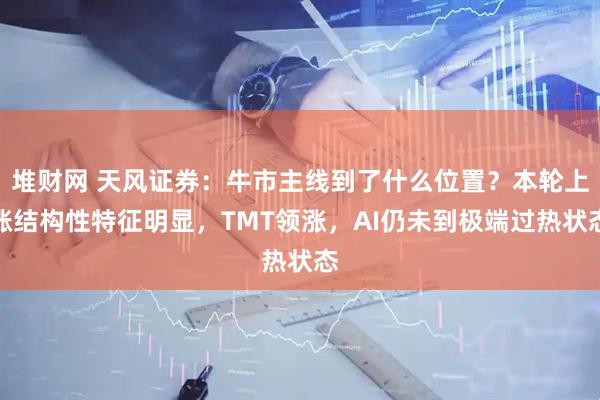 堆财网 天风证券：牛市主线到了什么位置？本轮上涨结构性特征明显，TMT领涨，AI仍未到极端过热状态