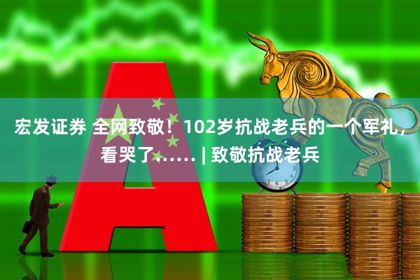 宏发证券 全网致敬！102岁抗战老兵的一个军礼，看哭了…… | 致敬抗战老兵