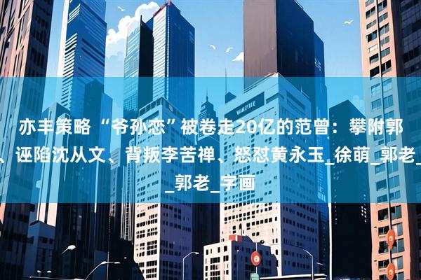 亦丰策略 “爷孙恋”被卷走20亿的范曾：攀附郭沫若、诬陷沈从文、背叛李苦禅、怒怼黄永玉_徐萌_郭老_字画