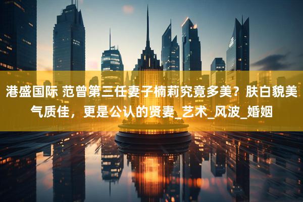 港盛国际 范曾第三任妻子楠莉究竟多美？肤白貌美气质佳，更是公认的贤妻_艺术_风波_婚姻
