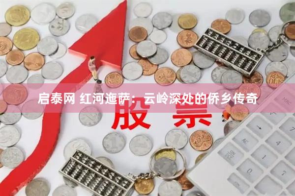 启泰网 红河迤萨：云岭深处的侨乡传奇
