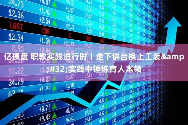 亿操盘 职教实践进行时丨走下讲台换上工装 实践中锤炼育人本领