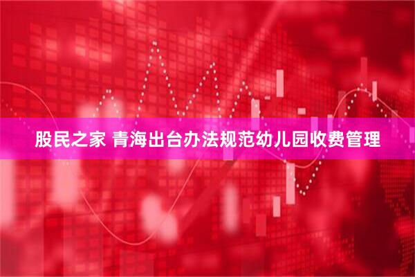 股民之家 青海出台办法规范幼儿园收费管理