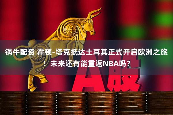 锅牛配资 霍顿-塔克抵达土耳其正式开启欧洲之旅！未来还有能重返NBA吗？