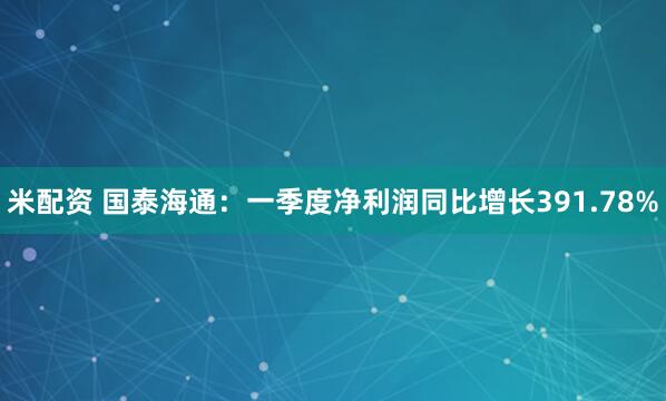 米配资 国泰海通：一季度净利润同比增长391.78%