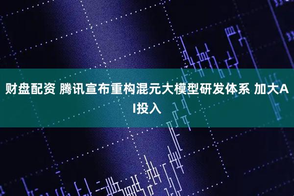 财盘配资 腾讯宣布重构混元大模型研发体系 加大AI投入