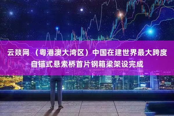 云燚网 （粤港澳大湾区）中国在建世界最大跨度自锚式悬索桥首片钢箱梁架设完成